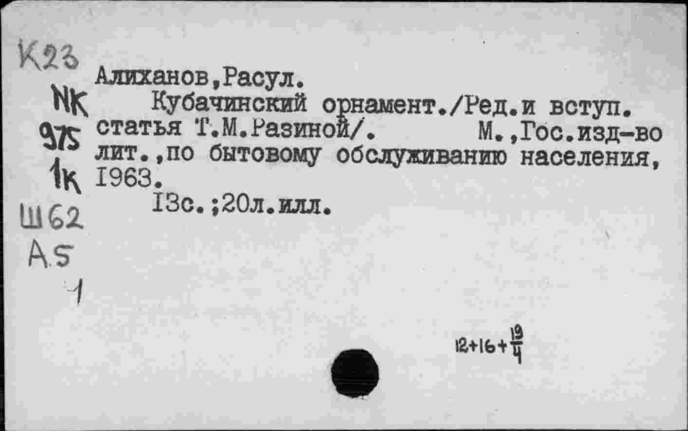 ﻿Алиханов,Расул.
пК Кубачинский орнамент./Ред.и вступ.
атг статья Т.М.Разиной/.	М.,Гос.изд—во
, лит.,по бытовому обслуживанию населения, 1963.
QJÇ2 13с.;20л.илл.
AiS
іа+іь+т^